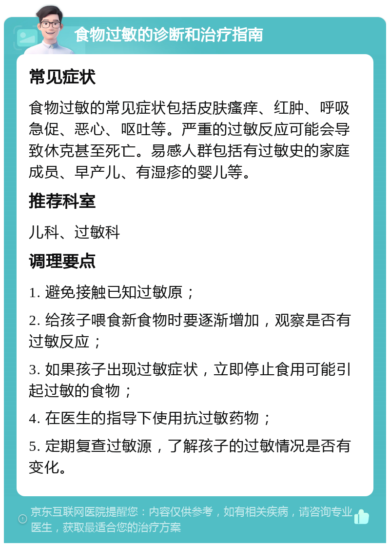 食物过敏的诊断和治疗指南 常见症状 食物过敏的常见症状包括皮肤瘙痒、红肿、呼吸急促、恶心、呕吐等。严重的过敏反应可能会导致休克甚至死亡。易感人群包括有过敏史的家庭成员、早产儿、有湿疹的婴儿等。 推荐科室 儿科、过敏科 调理要点 1. 避免接触已知过敏原； 2. 给孩子喂食新食物时要逐渐增加，观察是否有过敏反应； 3. 如果孩子出现过敏症状，立即停止食用可能引起过敏的食物； 4. 在医生的指导下使用抗过敏药物； 5. 定期复查过敏源，了解孩子的过敏情况是否有变化。