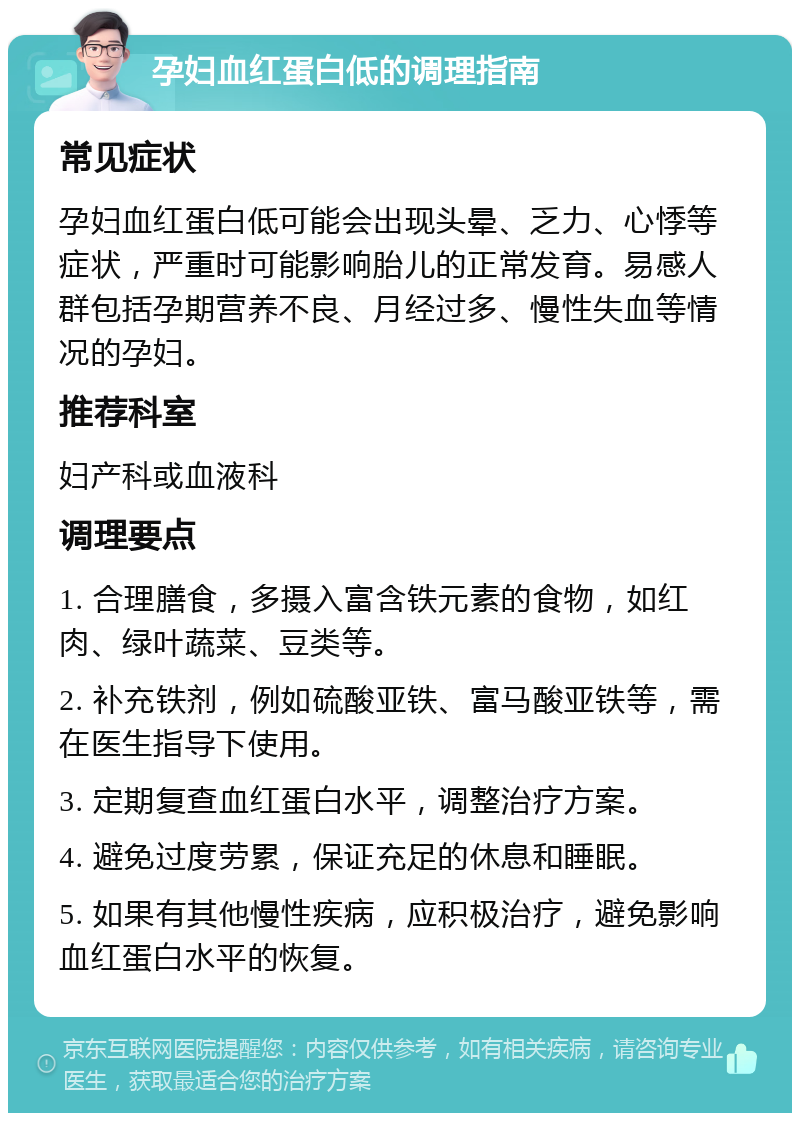 孕妇血红蛋白低的调理指南 常见症状 孕妇血红蛋白低可能会出现头晕、乏力、心悸等症状，严重时可能影响胎儿的正常发育。易感人群包括孕期营养不良、月经过多、慢性失血等情况的孕妇。 推荐科室 妇产科或血液科 调理要点 1. 合理膳食，多摄入富含铁元素的食物，如红肉、绿叶蔬菜、豆类等。 2. 补充铁剂，例如硫酸亚铁、富马酸亚铁等，需在医生指导下使用。 3. 定期复查血红蛋白水平，调整治疗方案。 4. 避免过度劳累，保证充足的休息和睡眠。 5. 如果有其他慢性疾病，应积极治疗，避免影响血红蛋白水平的恢复。