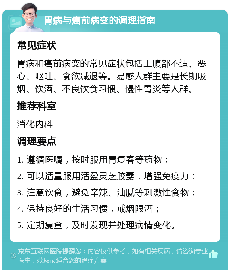 胃病与癌前病变的调理指南 常见症状 胃病和癌前病变的常见症状包括上腹部不适、恶心、呕吐、食欲减退等。易感人群主要是长期吸烟、饮酒、不良饮食习惯、慢性胃炎等人群。 推荐科室 消化内科 调理要点 1. 遵循医嘱，按时服用胃复春等药物； 2. 可以适量服用活盈灵芝胶囊，增强免疫力； 3. 注意饮食，避免辛辣、油腻等刺激性食物； 4. 保持良好的生活习惯，戒烟限酒； 5. 定期复查，及时发现并处理病情变化。