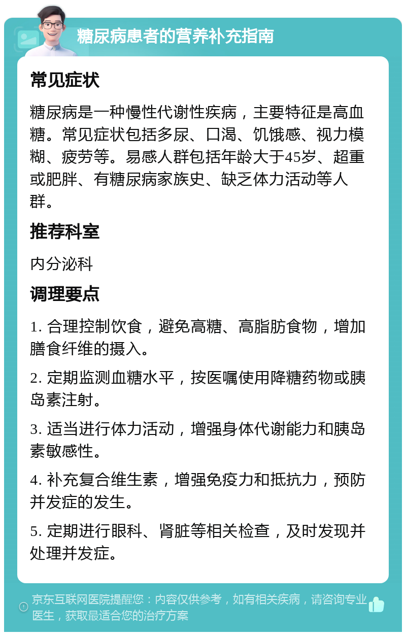 糖尿病患者的营养补充指南 常见症状 糖尿病是一种慢性代谢性疾病，主要特征是高血糖。常见症状包括多尿、口渴、饥饿感、视力模糊、疲劳等。易感人群包括年龄大于45岁、超重或肥胖、有糖尿病家族史、缺乏体力活动等人群。 推荐科室 内分泌科 调理要点 1. 合理控制饮食，避免高糖、高脂肪食物，增加膳食纤维的摄入。 2. 定期监测血糖水平，按医嘱使用降糖药物或胰岛素注射。 3. 适当进行体力活动，增强身体代谢能力和胰岛素敏感性。 4. 补充复合维生素，增强免疫力和抵抗力，预防并发症的发生。 5. 定期进行眼科、肾脏等相关检查，及时发现并处理并发症。