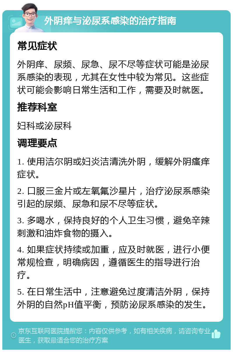 外阴痒与泌尿系感染的治疗指南 常见症状 外阴痒、尿频、尿急、尿不尽等症状可能是泌尿系感染的表现，尤其在女性中较为常见。这些症状可能会影响日常生活和工作，需要及时就医。 推荐科室 妇科或泌尿科 调理要点 1. 使用洁尔阴或妇炎洁清洗外阴，缓解外阴瘙痒症状。 2. 口服三金片或左氧氟沙星片，治疗泌尿系感染引起的尿频、尿急和尿不尽等症状。 3. 多喝水，保持良好的个人卫生习惯，避免辛辣刺激和油炸食物的摄入。 4. 如果症状持续或加重，应及时就医，进行小便常规检查，明确病因，遵循医生的指导进行治疗。 5. 在日常生活中，注意避免过度清洁外阴，保持外阴的自然pH值平衡，预防泌尿系感染的发生。