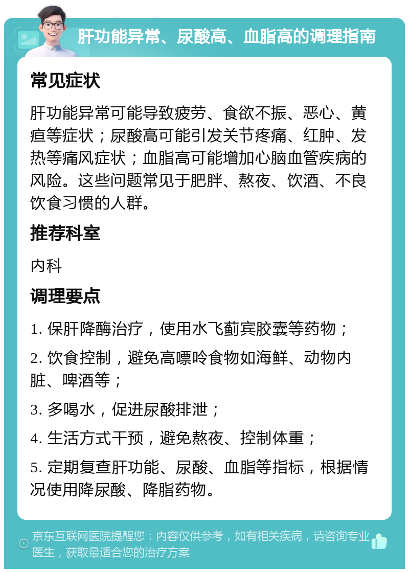 肝功能异常、尿酸高、血脂高的调理指南 常见症状 肝功能异常可能导致疲劳、食欲不振、恶心、黄疸等症状；尿酸高可能引发关节疼痛、红肿、发热等痛风症状；血脂高可能增加心脑血管疾病的风险。这些问题常见于肥胖、熬夜、饮酒、不良饮食习惯的人群。 推荐科室 内科 调理要点 1. 保肝降酶治疗，使用水飞蓟宾胶囊等药物； 2. 饮食控制，避免高嘌呤食物如海鲜、动物内脏、啤酒等； 3. 多喝水，促进尿酸排泄； 4. 生活方式干预，避免熬夜、控制体重； 5. 定期复查肝功能、尿酸、血脂等指标，根据情况使用降尿酸、降脂药物。