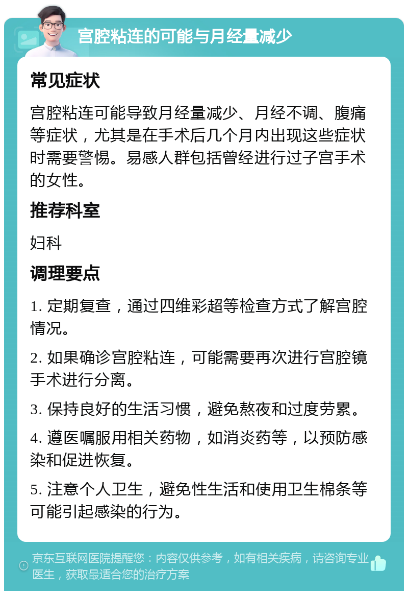 宫腔粘连的可能与月经量减少 常见症状 宫腔粘连可能导致月经量减少、月经不调、腹痛等症状，尤其是在手术后几个月内出现这些症状时需要警惕。易感人群包括曾经进行过子宫手术的女性。 推荐科室 妇科 调理要点 1. 定期复查，通过四维彩超等检查方式了解宫腔情况。 2. 如果确诊宫腔粘连，可能需要再次进行宫腔镜手术进行分离。 3. 保持良好的生活习惯，避免熬夜和过度劳累。 4. 遵医嘱服用相关药物，如消炎药等，以预防感染和促进恢复。 5. 注意个人卫生，避免性生活和使用卫生棉条等可能引起感染的行为。