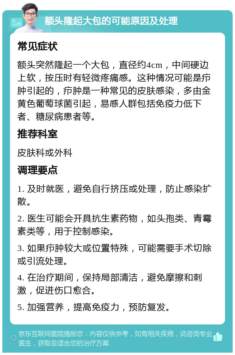 额头隆起大包的可能原因及处理 常见症状 额头突然隆起一个大包，直径约4cm，中间硬边上软，按压时有轻微疼痛感。这种情况可能是疖肿引起的，疖肿是一种常见的皮肤感染，多由金黄色葡萄球菌引起，易感人群包括免疫力低下者、糖尿病患者等。 推荐科室 皮肤科或外科 调理要点 1. 及时就医，避免自行挤压或处理，防止感染扩散。 2. 医生可能会开具抗生素药物，如头孢类、青霉素类等，用于控制感染。 3. 如果疖肿较大或位置特殊，可能需要手术切除或引流处理。 4. 在治疗期间，保持局部清洁，避免摩擦和刺激，促进伤口愈合。 5. 加强营养，提高免疫力，预防复发。