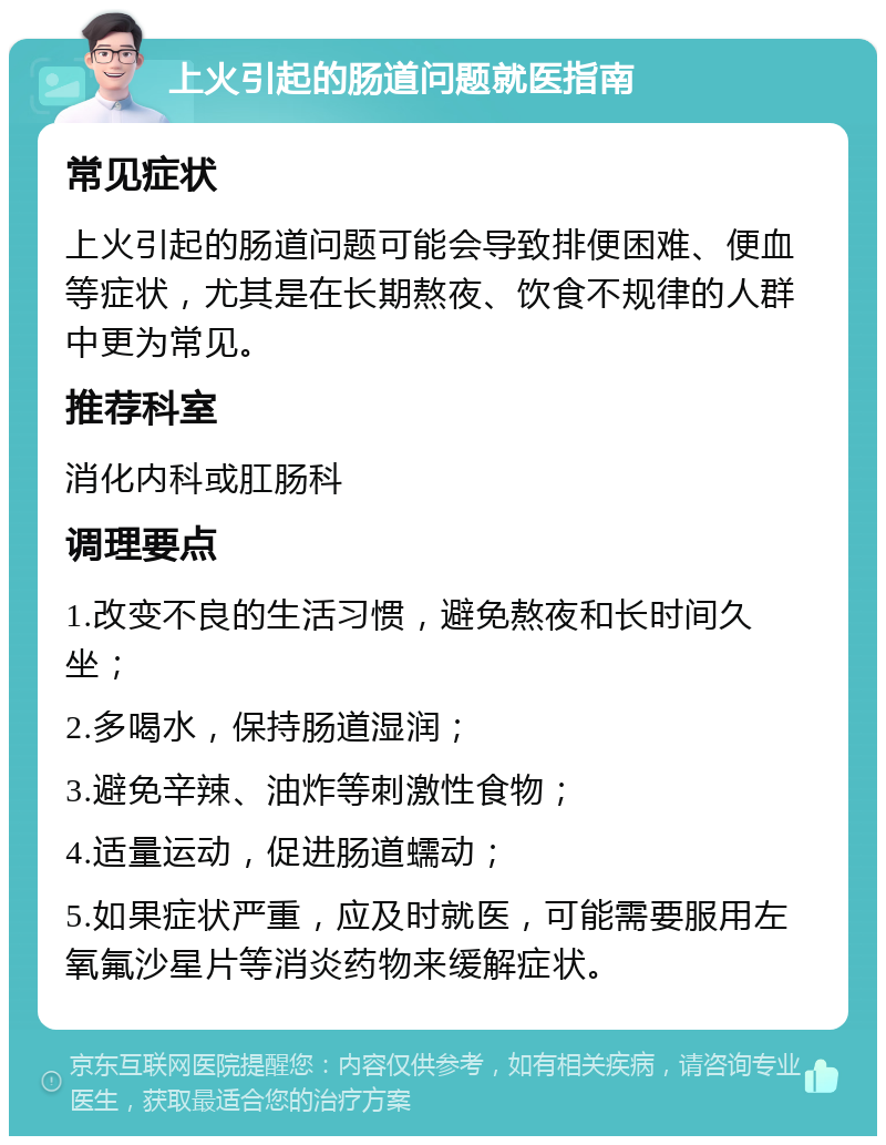 上火引起的肠道问题就医指南 常见症状 上火引起的肠道问题可能会导致排便困难、便血等症状，尤其是在长期熬夜、饮食不规律的人群中更为常见。 推荐科室 消化内科或肛肠科 调理要点 1.改变不良的生活习惯，避免熬夜和长时间久坐； 2.多喝水，保持肠道湿润； 3.避免辛辣、油炸等刺激性食物； 4.适量运动，促进肠道蠕动； 5.如果症状严重，应及时就医，可能需要服用左氧氟沙星片等消炎药物来缓解症状。