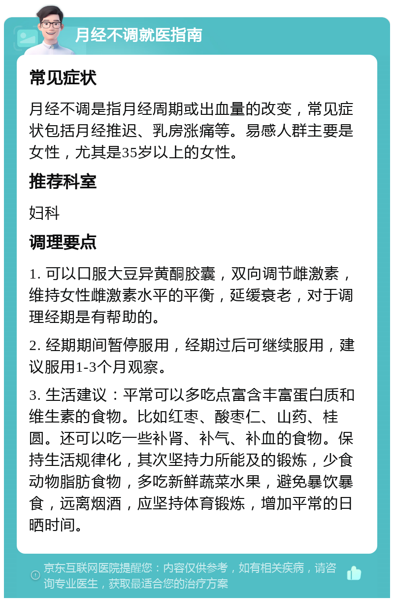 月经不调就医指南 常见症状 月经不调是指月经周期或出血量的改变，常见症状包括月经推迟、乳房涨痛等。易感人群主要是女性，尤其是35岁以上的女性。 推荐科室 妇科 调理要点 1. 可以口服大豆异黄酮胶囊，双向调节雌激素，维持女性雌激素水平的平衡，延缓衰老，对于调理经期是有帮助的。 2. 经期期间暂停服用，经期过后可继续服用，建议服用1-3个月观察。 3. 生活建议：平常可以多吃点富含丰富蛋白质和维生素的食物。比如红枣、酸枣仁、山药、桂圆。还可以吃一些补肾、补气、补血的食物。保持生活规律化，其次坚持力所能及的锻炼，少食动物脂肪食物，多吃新鲜蔬菜水果，避免暴饮暴食，远离烟酒，应坚持体育锻炼，增加平常的日晒时间。