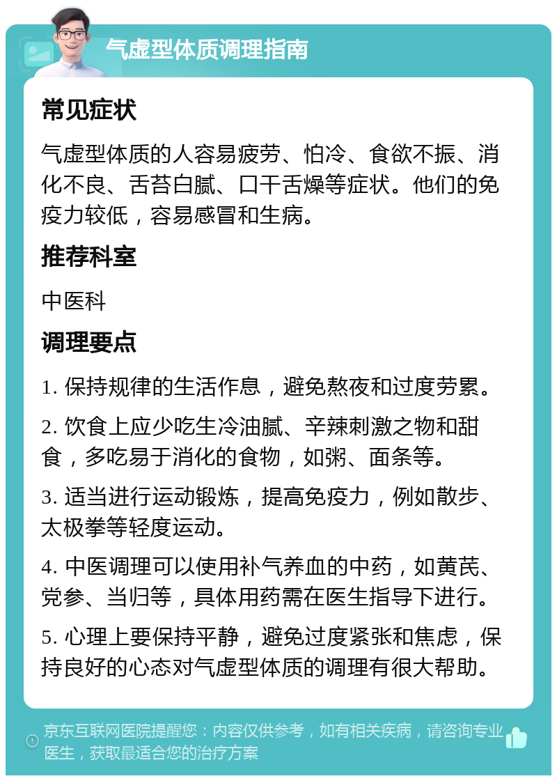 气虚型体质调理指南 常见症状 气虚型体质的人容易疲劳、怕冷、食欲不振、消化不良、舌苔白腻、口干舌燥等症状。他们的免疫力较低，容易感冒和生病。 推荐科室 中医科 调理要点 1. 保持规律的生活作息，避免熬夜和过度劳累。 2. 饮食上应少吃生冷油腻、辛辣刺激之物和甜食，多吃易于消化的食物，如粥、面条等。 3. 适当进行运动锻炼，提高免疫力，例如散步、太极拳等轻度运动。 4. 中医调理可以使用补气养血的中药，如黄芪、党参、当归等，具体用药需在医生指导下进行。 5. 心理上要保持平静，避免过度紧张和焦虑，保持良好的心态对气虚型体质的调理有很大帮助。