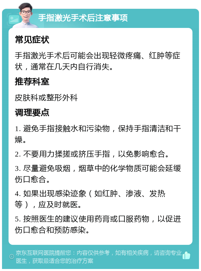 手指激光手术后注意事项 常见症状 手指激光手术后可能会出现轻微疼痛、红肿等症状，通常在几天内自行消失。 推荐科室 皮肤科或整形外科 调理要点 1. 避免手指接触水和污染物，保持手指清洁和干燥。 2. 不要用力揉搓或挤压手指，以免影响愈合。 3. 尽量避免吸烟，烟草中的化学物质可能会延缓伤口愈合。 4. 如果出现感染迹象（如红肿、渗液、发热等），应及时就医。 5. 按照医生的建议使用药膏或口服药物，以促进伤口愈合和预防感染。