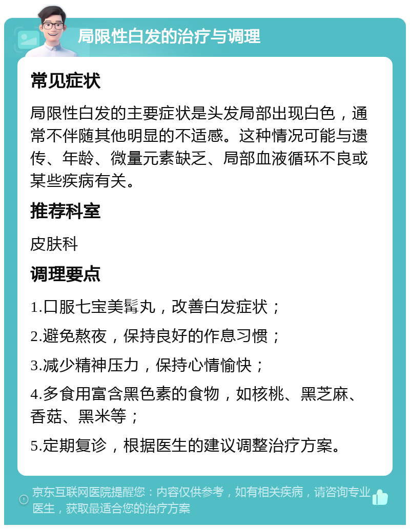 局限性白发的治疗与调理 常见症状 局限性白发的主要症状是头发局部出现白色，通常不伴随其他明显的不适感。这种情况可能与遗传、年龄、微量元素缺乏、局部血液循环不良或某些疾病有关。 推荐科室 皮肤科 调理要点 1.口服七宝美髯丸，改善白发症状； 2.避免熬夜，保持良好的作息习惯； 3.减少精神压力，保持心情愉快； 4.多食用富含黑色素的食物，如核桃、黑芝麻、香菇、黑米等； 5.定期复诊，根据医生的建议调整治疗方案。