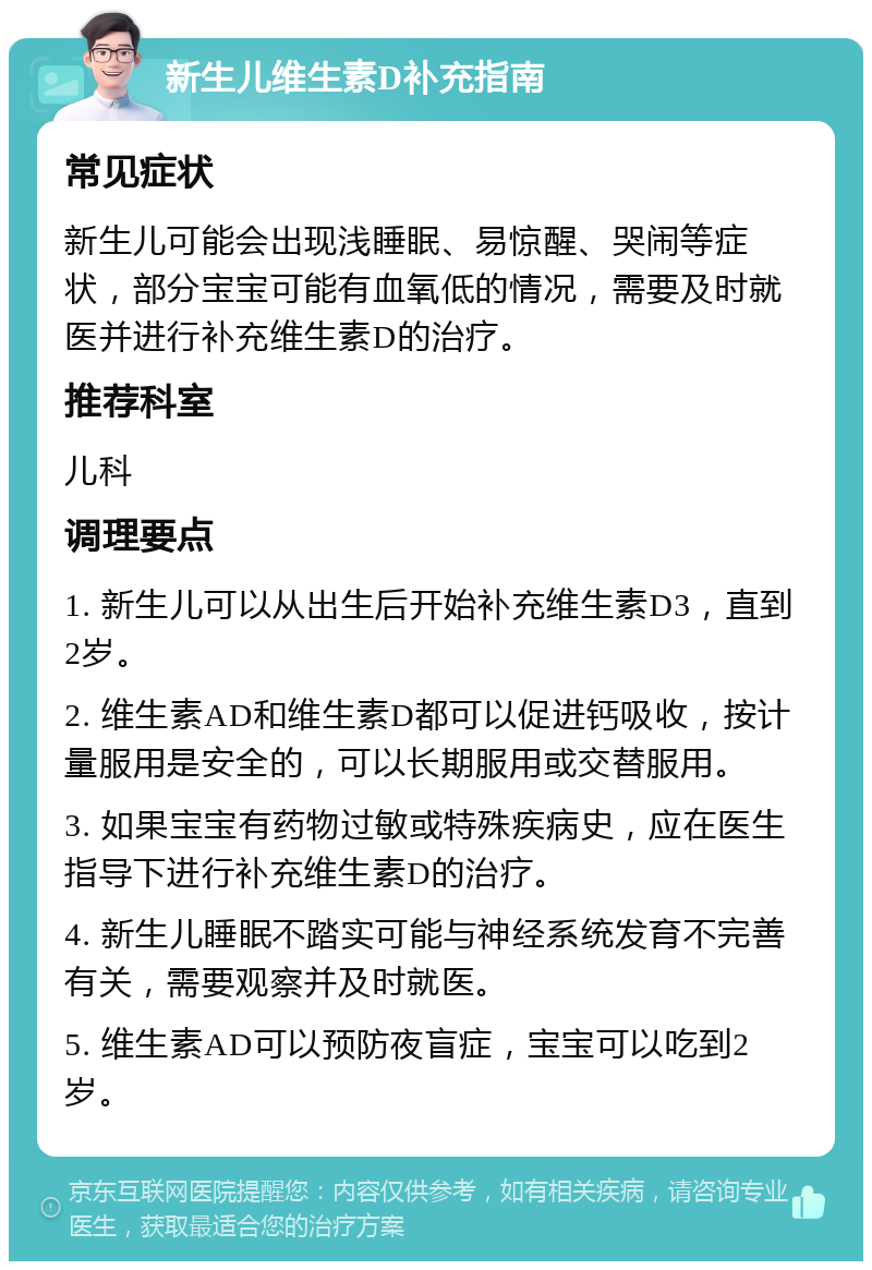 新生儿维生素D补充指南 常见症状 新生儿可能会出现浅睡眠、易惊醒、哭闹等症状，部分宝宝可能有血氧低的情况，需要及时就医并进行补充维生素D的治疗。 推荐科室 儿科 调理要点 1. 新生儿可以从出生后开始补充维生素D3，直到2岁。 2. 维生素AD和维生素D都可以促进钙吸收，按计量服用是安全的，可以长期服用或交替服用。 3. 如果宝宝有药物过敏或特殊疾病史，应在医生指导下进行补充维生素D的治疗。 4. 新生儿睡眠不踏实可能与神经系统发育不完善有关，需要观察并及时就医。 5. 维生素AD可以预防夜盲症，宝宝可以吃到2岁。