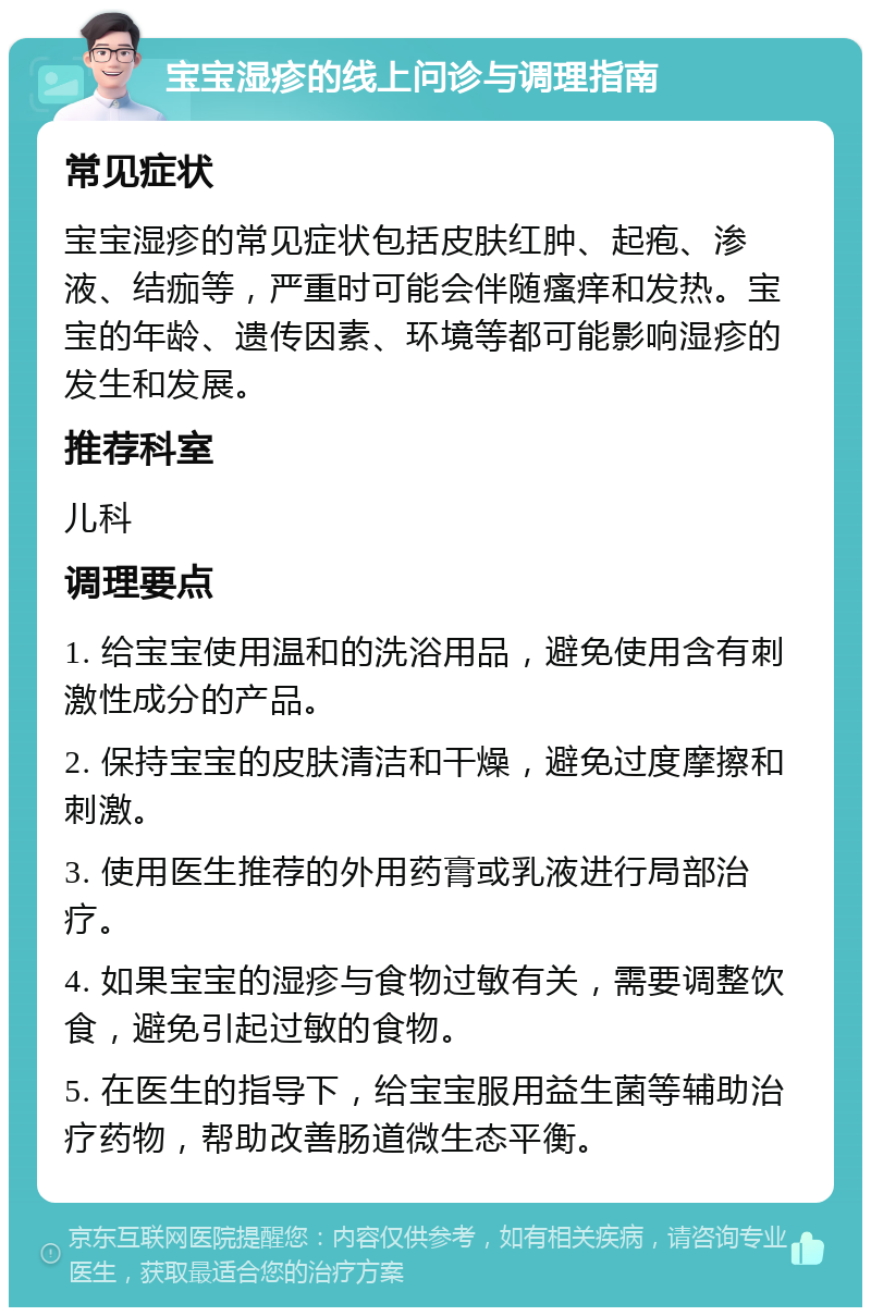 宝宝湿疹的线上问诊与调理指南 常见症状 宝宝湿疹的常见症状包括皮肤红肿、起疱、渗液、结痂等，严重时可能会伴随瘙痒和发热。宝宝的年龄、遗传因素、环境等都可能影响湿疹的发生和发展。 推荐科室 儿科 调理要点 1. 给宝宝使用温和的洗浴用品，避免使用含有刺激性成分的产品。 2. 保持宝宝的皮肤清洁和干燥，避免过度摩擦和刺激。 3. 使用医生推荐的外用药膏或乳液进行局部治疗。 4. 如果宝宝的湿疹与食物过敏有关，需要调整饮食，避免引起过敏的食物。 5. 在医生的指导下，给宝宝服用益生菌等辅助治疗药物，帮助改善肠道微生态平衡。