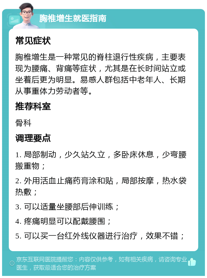 胸椎增生就医指南 常见症状 胸椎增生是一种常见的脊柱退行性疾病，主要表现为腰痛、背痛等症状，尤其是在长时间站立或坐着后更为明显。易感人群包括中老年人、长期从事重体力劳动者等。 推荐科室 骨科 调理要点 1. 局部制动，少久站久立，多卧床休息，少弯腰搬重物； 2. 外用活血止痛药膏涂和贴，局部按摩，热水袋热敷； 3. 可以适量坐腰部后伸训练； 4. 疼痛明显可以配戴腰围； 5. 可以买一台红外线仪器进行治疗，效果不错；