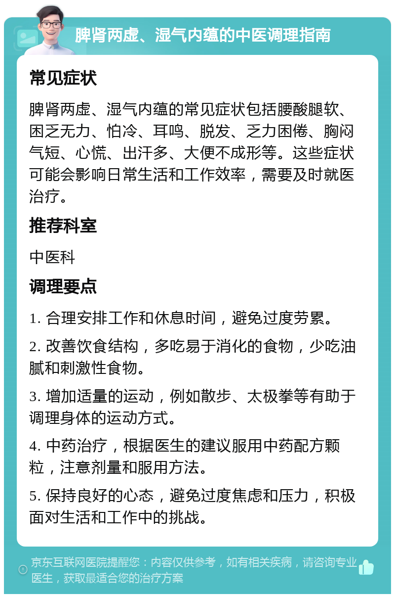 脾肾两虚、湿气内蕴的中医调理指南 常见症状 脾肾两虚、湿气内蕴的常见症状包括腰酸腿软、困乏无力、怕冷、耳鸣、脱发、乏力困倦、胸闷气短、心慌、出汗多、大便不成形等。这些症状可能会影响日常生活和工作效率，需要及时就医治疗。 推荐科室 中医科 调理要点 1. 合理安排工作和休息时间，避免过度劳累。 2. 改善饮食结构，多吃易于消化的食物，少吃油腻和刺激性食物。 3. 增加适量的运动，例如散步、太极拳等有助于调理身体的运动方式。 4. 中药治疗，根据医生的建议服用中药配方颗粒，注意剂量和服用方法。 5. 保持良好的心态，避免过度焦虑和压力，积极面对生活和工作中的挑战。