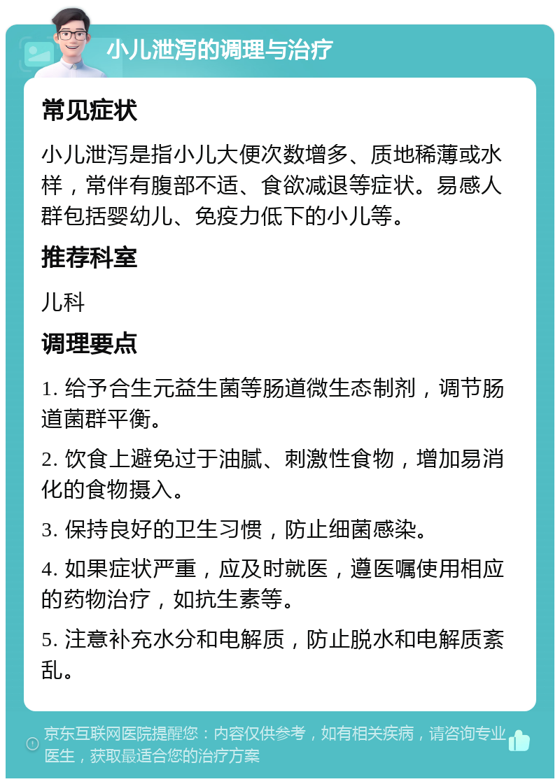 小儿泄泻的调理与治疗 常见症状 小儿泄泻是指小儿大便次数增多、质地稀薄或水样，常伴有腹部不适、食欲减退等症状。易感人群包括婴幼儿、免疫力低下的小儿等。 推荐科室 儿科 调理要点 1. 给予合生元益生菌等肠道微生态制剂，调节肠道菌群平衡。 2. 饮食上避免过于油腻、刺激性食物，增加易消化的食物摄入。 3. 保持良好的卫生习惯，防止细菌感染。 4. 如果症状严重，应及时就医，遵医嘱使用相应的药物治疗，如抗生素等。 5. 注意补充水分和电解质，防止脱水和电解质紊乱。