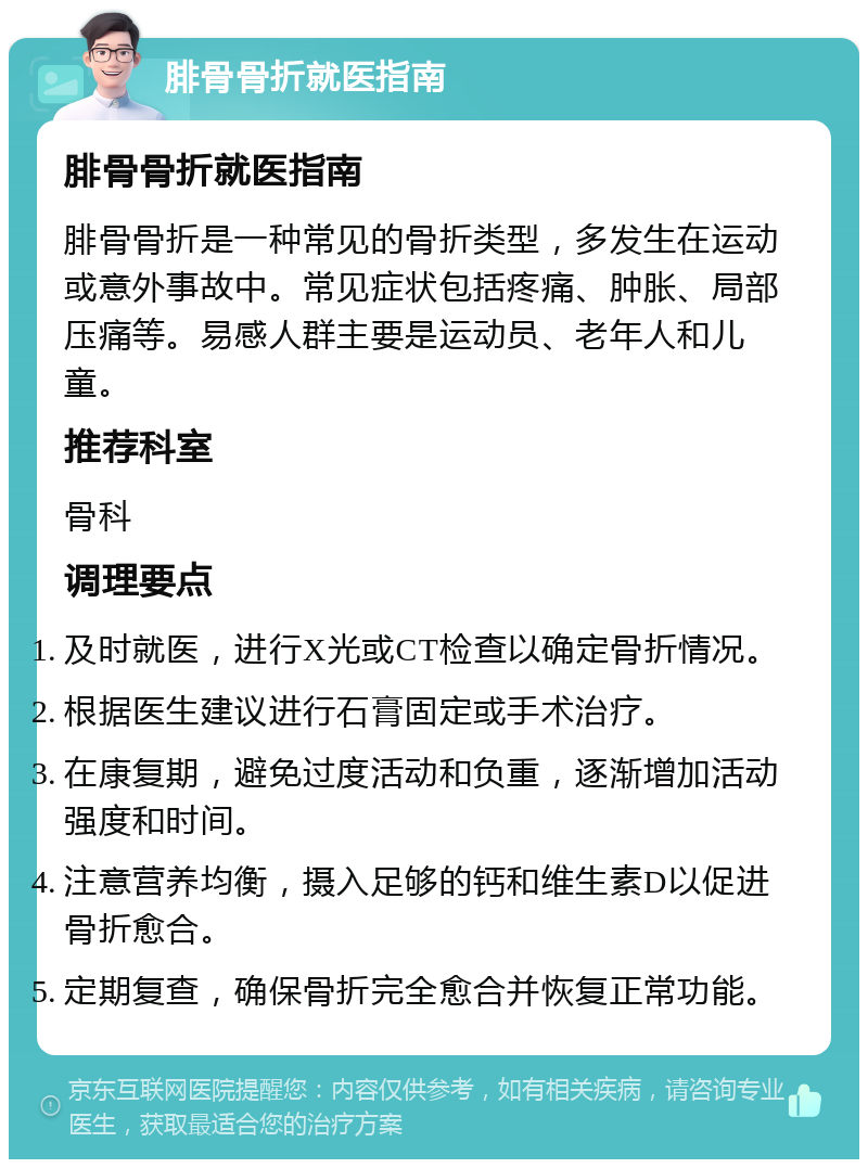 腓骨骨折就医指南 腓骨骨折就医指南 腓骨骨折是一种常见的骨折类型，多发生在运动或意外事故中。常见症状包括疼痛、肿胀、局部压痛等。易感人群主要是运动员、老年人和儿童。 推荐科室 骨科 调理要点 及时就医，进行X光或CT检查以确定骨折情况。 根据医生建议进行石膏固定或手术治疗。 在康复期，避免过度活动和负重，逐渐增加活动强度和时间。 注意营养均衡，摄入足够的钙和维生素D以促进骨折愈合。 定期复查，确保骨折完全愈合并恢复正常功能。