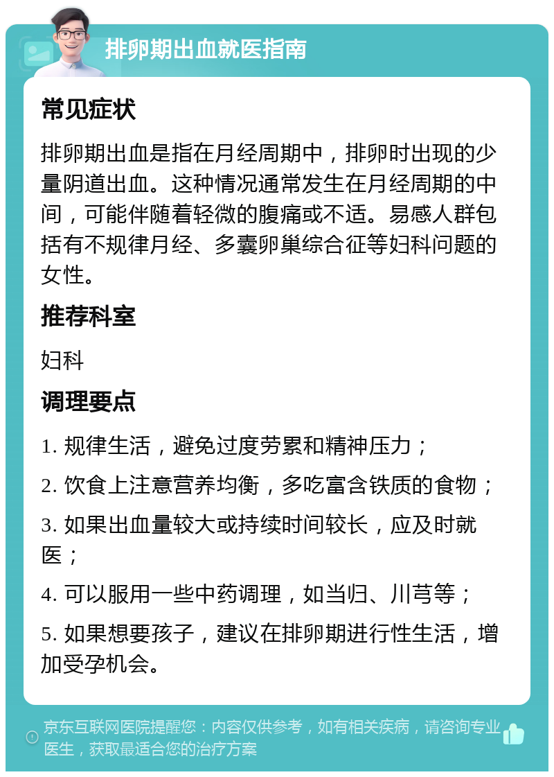 排卵期出血就医指南 常见症状 排卵期出血是指在月经周期中，排卵时出现的少量阴道出血。这种情况通常发生在月经周期的中间，可能伴随着轻微的腹痛或不适。易感人群包括有不规律月经、多囊卵巢综合征等妇科问题的女性。 推荐科室 妇科 调理要点 1. 规律生活，避免过度劳累和精神压力； 2. 饮食上注意营养均衡，多吃富含铁质的食物； 3. 如果出血量较大或持续时间较长，应及时就医； 4. 可以服用一些中药调理，如当归、川芎等； 5. 如果想要孩子，建议在排卵期进行性生活，增加受孕机会。