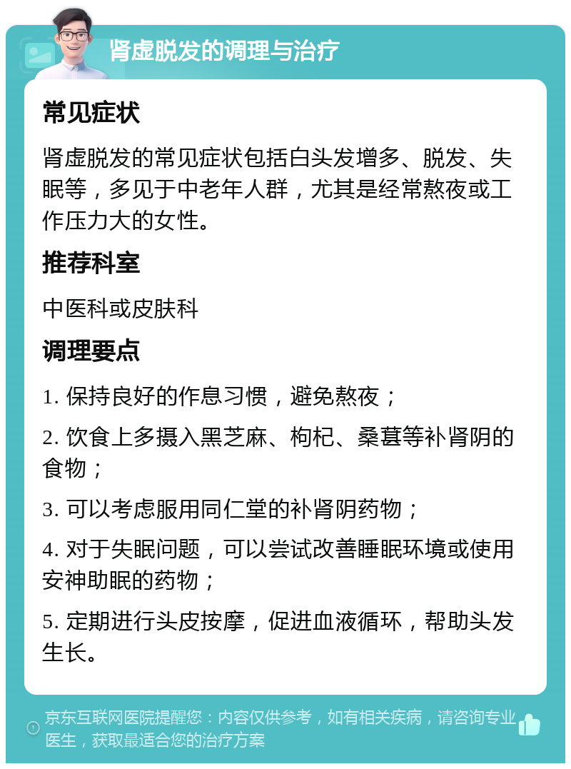 肾虚脱发的调理与治疗 常见症状 肾虚脱发的常见症状包括白头发增多、脱发、失眠等，多见于中老年人群，尤其是经常熬夜或工作压力大的女性。 推荐科室 中医科或皮肤科 调理要点 1. 保持良好的作息习惯，避免熬夜； 2. 饮食上多摄入黑芝麻、枸杞、桑葚等补肾阴的食物； 3. 可以考虑服用同仁堂的补肾阴药物； 4. 对于失眠问题，可以尝试改善睡眠环境或使用安神助眠的药物； 5. 定期进行头皮按摩，促进血液循环，帮助头发生长。