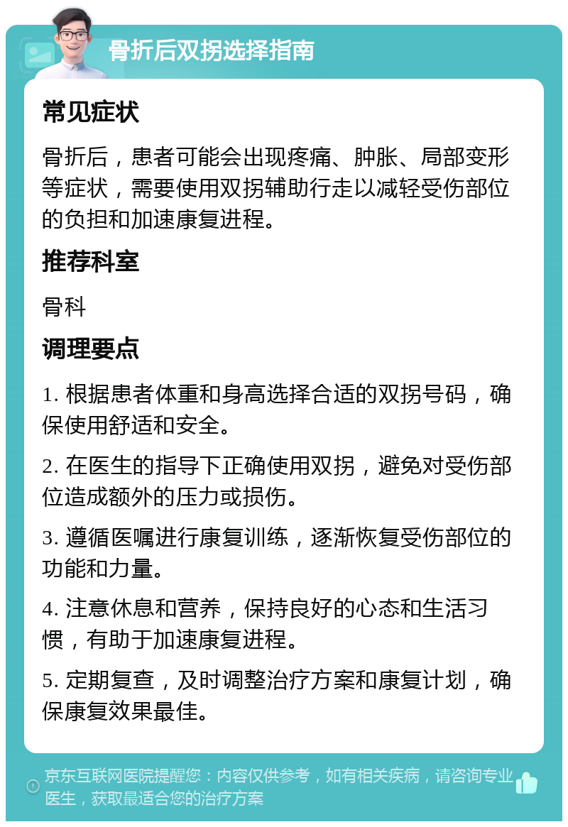 骨折后双拐选择指南 常见症状 骨折后，患者可能会出现疼痛、肿胀、局部变形等症状，需要使用双拐辅助行走以减轻受伤部位的负担和加速康复进程。 推荐科室 骨科 调理要点 1. 根据患者体重和身高选择合适的双拐号码，确保使用舒适和安全。 2. 在医生的指导下正确使用双拐，避免对受伤部位造成额外的压力或损伤。 3. 遵循医嘱进行康复训练，逐渐恢复受伤部位的功能和力量。 4. 注意休息和营养，保持良好的心态和生活习惯，有助于加速康复进程。 5. 定期复查，及时调整治疗方案和康复计划，确保康复效果最佳。