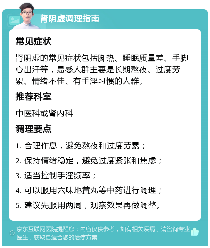 肾阴虚调理指南 常见症状 肾阴虚的常见症状包括脚热、睡眠质量差、手脚心出汗等，易感人群主要是长期熬夜、过度劳累、情绪不佳、有手淫习惯的人群。 推荐科室 中医科或肾内科 调理要点 1. 合理作息，避免熬夜和过度劳累； 2. 保持情绪稳定，避免过度紧张和焦虑； 3. 适当控制手淫频率； 4. 可以服用六味地黄丸等中药进行调理； 5. 建议先服用两周，观察效果再做调整。