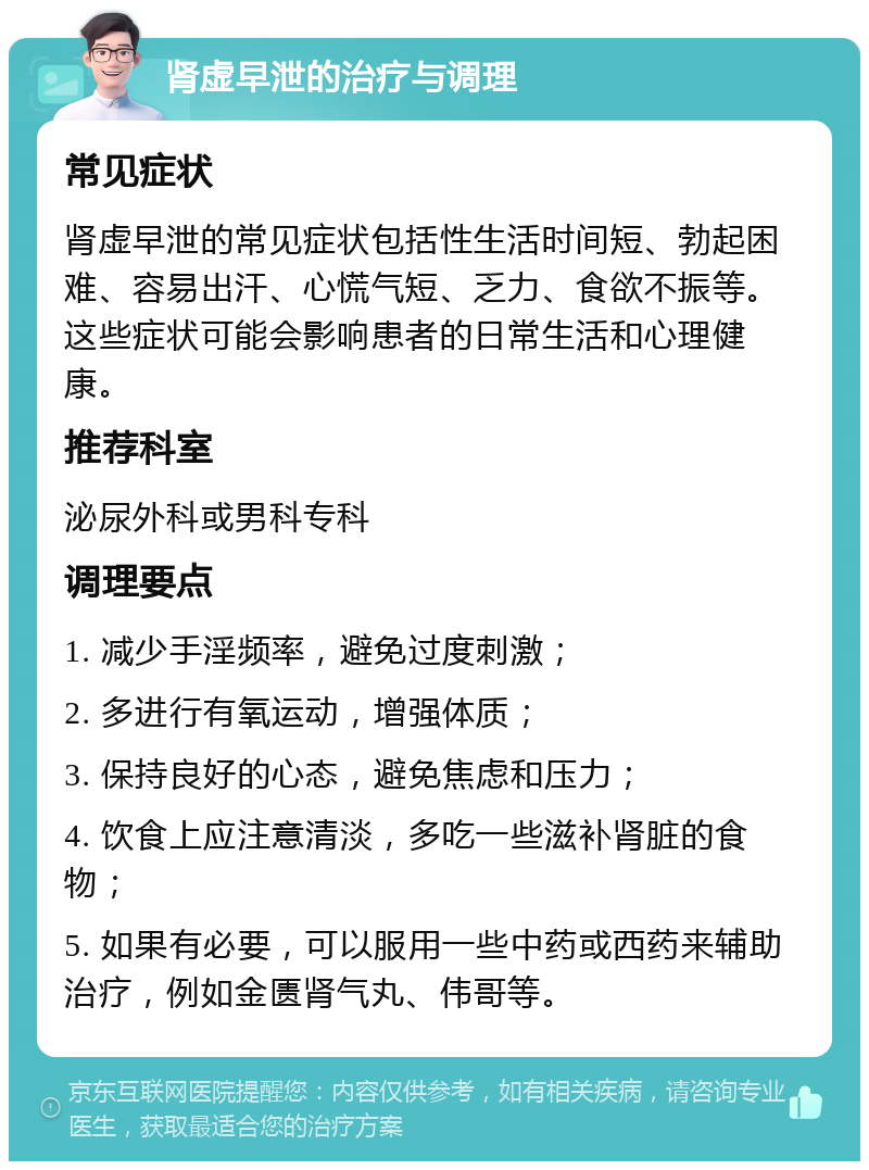 肾虚早泄的治疗与调理 常见症状 肾虚早泄的常见症状包括性生活时间短、勃起困难、容易出汗、心慌气短、乏力、食欲不振等。这些症状可能会影响患者的日常生活和心理健康。 推荐科室 泌尿外科或男科专科 调理要点 1. 减少手淫频率，避免过度刺激； 2. 多进行有氧运动，增强体质； 3. 保持良好的心态，避免焦虑和压力； 4. 饮食上应注意清淡，多吃一些滋补肾脏的食物； 5. 如果有必要，可以服用一些中药或西药来辅助治疗，例如金匮肾气丸、伟哥等。