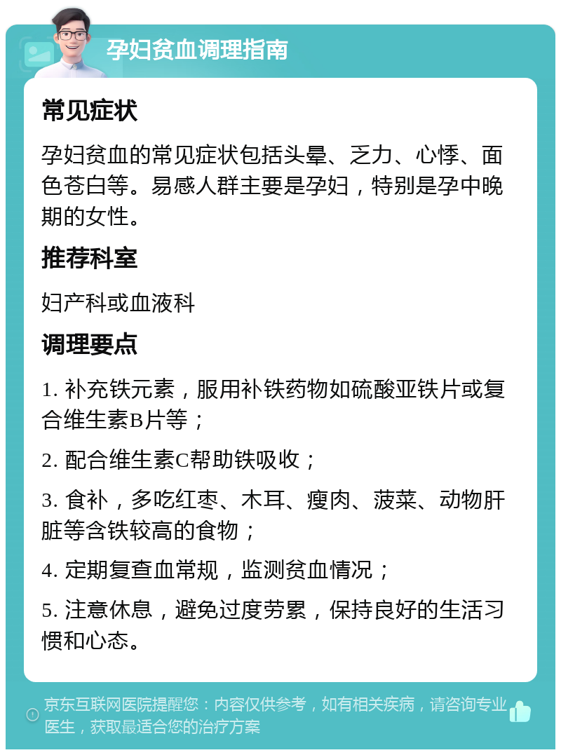 孕妇贫血调理指南 常见症状 孕妇贫血的常见症状包括头晕、乏力、心悸、面色苍白等。易感人群主要是孕妇，特别是孕中晚期的女性。 推荐科室 妇产科或血液科 调理要点 1. 补充铁元素，服用补铁药物如硫酸亚铁片或复合维生素B片等； 2. 配合维生素C帮助铁吸收； 3. 食补，多吃红枣、木耳、瘦肉、菠菜、动物肝脏等含铁较高的食物； 4. 定期复查血常规，监测贫血情况； 5. 注意休息，避免过度劳累，保持良好的生活习惯和心态。