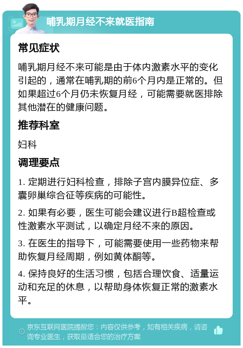 哺乳期月经不来就医指南 常见症状 哺乳期月经不来可能是由于体内激素水平的变化引起的，通常在哺乳期的前6个月内是正常的。但如果超过6个月仍未恢复月经，可能需要就医排除其他潜在的健康问题。 推荐科室 妇科 调理要点 1. 定期进行妇科检查，排除子宫内膜异位症、多囊卵巢综合征等疾病的可能性。 2. 如果有必要，医生可能会建议进行B超检查或性激素水平测试，以确定月经不来的原因。 3. 在医生的指导下，可能需要使用一些药物来帮助恢复月经周期，例如黄体酮等。 4. 保持良好的生活习惯，包括合理饮食、适量运动和充足的休息，以帮助身体恢复正常的激素水平。