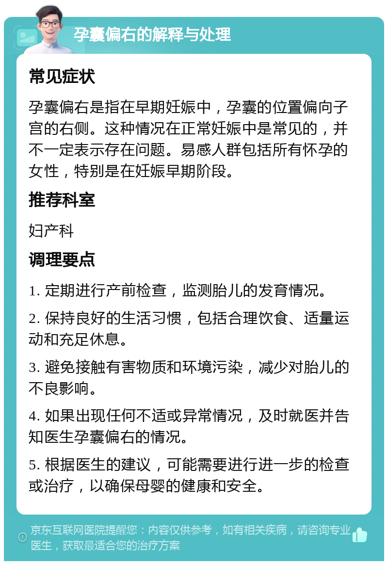 孕囊偏右的解释与处理 常见症状 孕囊偏右是指在早期妊娠中，孕囊的位置偏向子宫的右侧。这种情况在正常妊娠中是常见的，并不一定表示存在问题。易感人群包括所有怀孕的女性，特别是在妊娠早期阶段。 推荐科室 妇产科 调理要点 1. 定期进行产前检查，监测胎儿的发育情况。 2. 保持良好的生活习惯，包括合理饮食、适量运动和充足休息。 3. 避免接触有害物质和环境污染，减少对胎儿的不良影响。 4. 如果出现任何不适或异常情况，及时就医并告知医生孕囊偏右的情况。 5. 根据医生的建议，可能需要进行进一步的检查或治疗，以确保母婴的健康和安全。