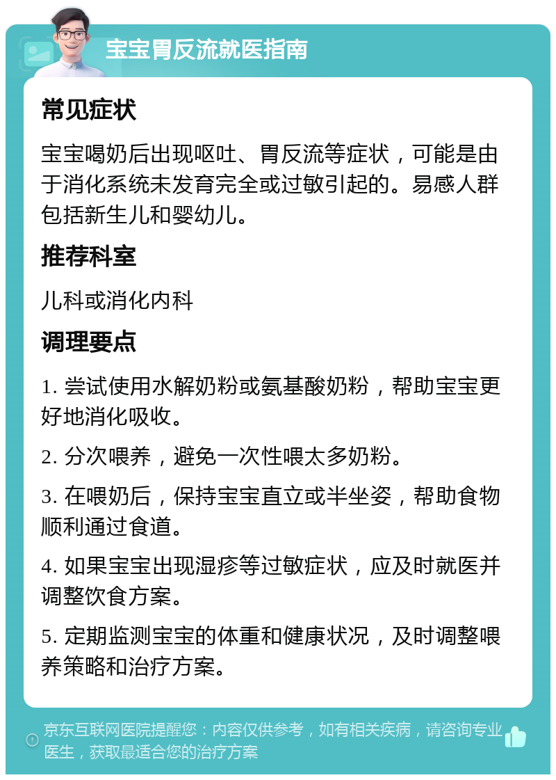 宝宝胃反流就医指南 常见症状 宝宝喝奶后出现呕吐、胃反流等症状，可能是由于消化系统未发育完全或过敏引起的。易感人群包括新生儿和婴幼儿。 推荐科室 儿科或消化内科 调理要点 1. 尝试使用水解奶粉或氨基酸奶粉，帮助宝宝更好地消化吸收。 2. 分次喂养，避免一次性喂太多奶粉。 3. 在喂奶后，保持宝宝直立或半坐姿，帮助食物顺利通过食道。 4. 如果宝宝出现湿疹等过敏症状，应及时就医并调整饮食方案。 5. 定期监测宝宝的体重和健康状况，及时调整喂养策略和治疗方案。