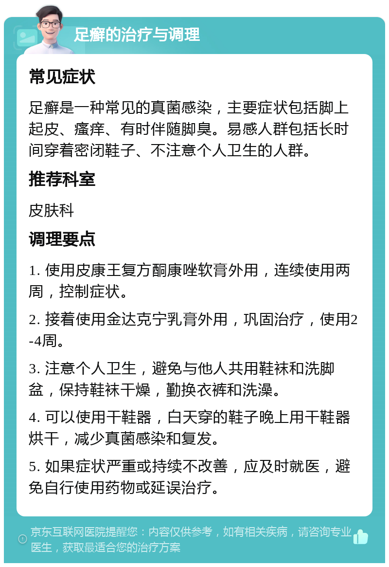 足癣的治疗与调理 常见症状 足癣是一种常见的真菌感染，主要症状包括脚上起皮、瘙痒、有时伴随脚臭。易感人群包括长时间穿着密闭鞋子、不注意个人卫生的人群。 推荐科室 皮肤科 调理要点 1. 使用皮康王复方酮康唑软膏外用，连续使用两周，控制症状。 2. 接着使用金达克宁乳膏外用，巩固治疗，使用2-4周。 3. 注意个人卫生，避免与他人共用鞋袜和洗脚盆，保持鞋袜干燥，勤换衣裤和洗澡。 4. 可以使用干鞋器，白天穿的鞋子晚上用干鞋器烘干，减少真菌感染和复发。 5. 如果症状严重或持续不改善，应及时就医，避免自行使用药物或延误治疗。