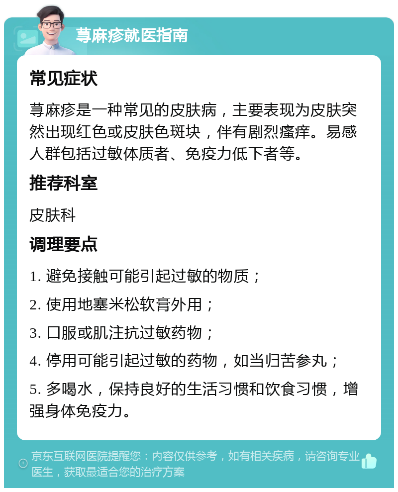 荨麻疹就医指南 常见症状 荨麻疹是一种常见的皮肤病，主要表现为皮肤突然出现红色或皮肤色斑块，伴有剧烈瘙痒。易感人群包括过敏体质者、免疫力低下者等。 推荐科室 皮肤科 调理要点 1. 避免接触可能引起过敏的物质； 2. 使用地塞米松软膏外用； 3. 口服或肌注抗过敏药物； 4. 停用可能引起过敏的药物，如当归苦参丸； 5. 多喝水，保持良好的生活习惯和饮食习惯，增强身体免疫力。