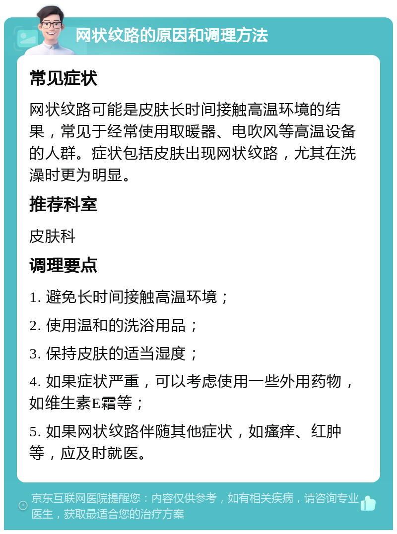 网状纹路的原因和调理方法 常见症状 网状纹路可能是皮肤长时间接触高温环境的结果，常见于经常使用取暖器、电吹风等高温设备的人群。症状包括皮肤出现网状纹路，尤其在洗澡时更为明显。 推荐科室 皮肤科 调理要点 1. 避免长时间接触高温环境； 2. 使用温和的洗浴用品； 3. 保持皮肤的适当湿度； 4. 如果症状严重，可以考虑使用一些外用药物，如维生素E霜等； 5. 如果网状纹路伴随其他症状，如瘙痒、红肿等，应及时就医。