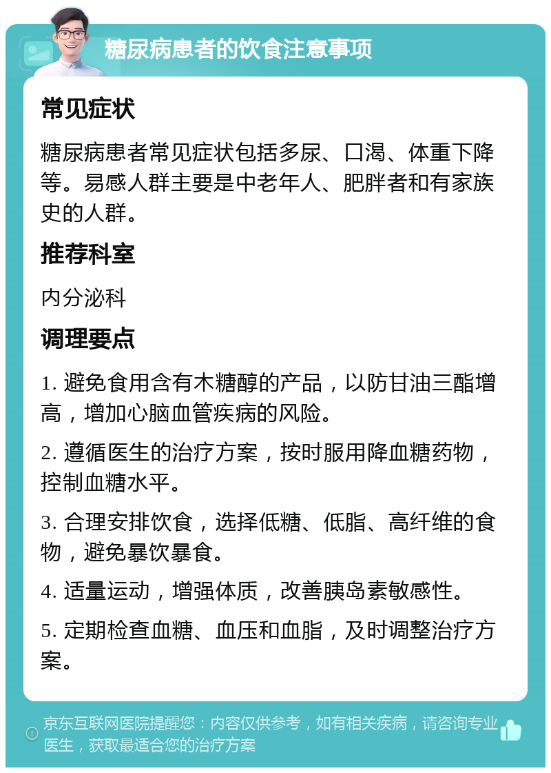 糖尿病患者的饮食注意事项 常见症状 糖尿病患者常见症状包括多尿、口渴、体重下降等。易感人群主要是中老年人、肥胖者和有家族史的人群。 推荐科室 内分泌科 调理要点 1. 避免食用含有木糖醇的产品，以防甘油三酯增高，增加心脑血管疾病的风险。 2. 遵循医生的治疗方案，按时服用降血糖药物，控制血糖水平。 3. 合理安排饮食，选择低糖、低脂、高纤维的食物，避免暴饮暴食。 4. 适量运动，增强体质，改善胰岛素敏感性。 5. 定期检查血糖、血压和血脂，及时调整治疗方案。