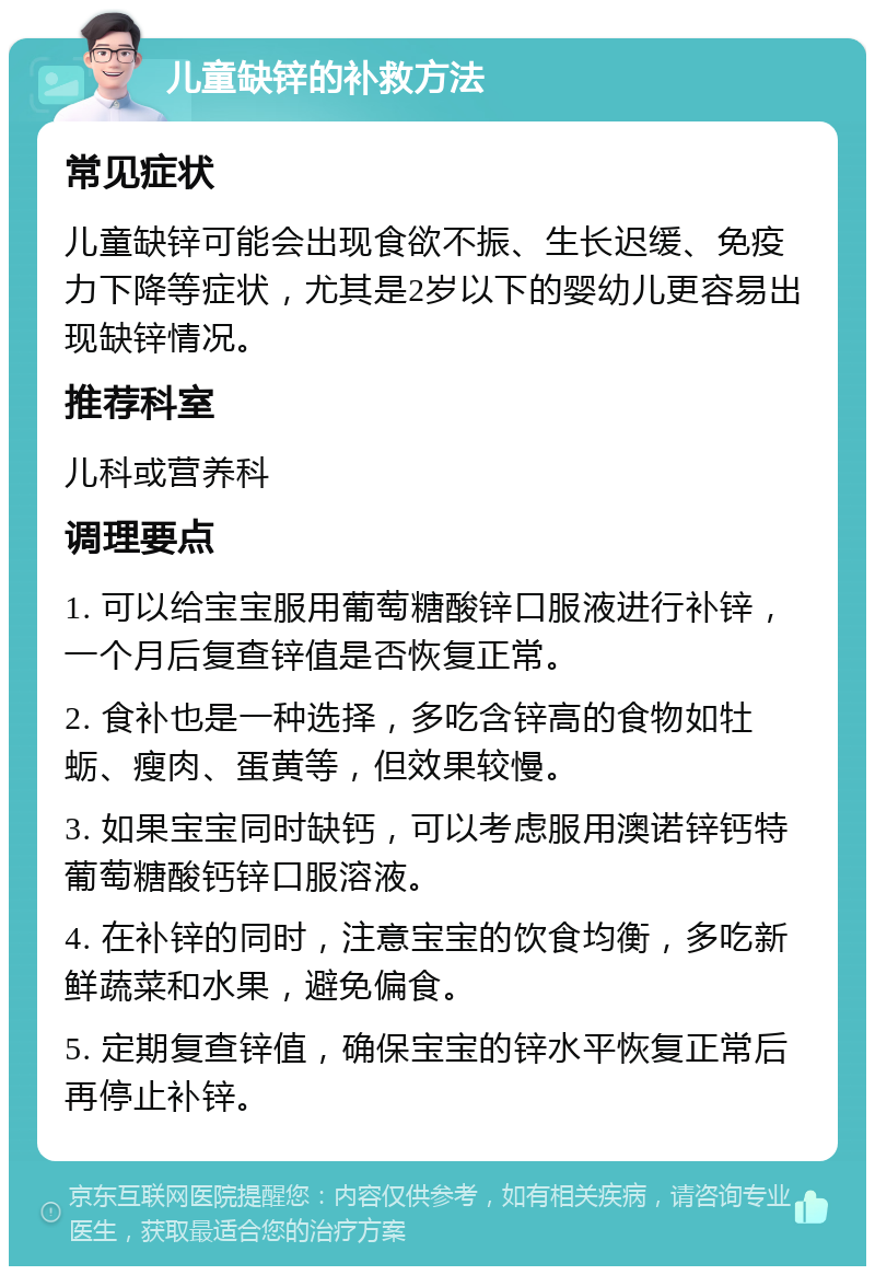 儿童缺锌的补救方法 常见症状 儿童缺锌可能会出现食欲不振、生长迟缓、免疫力下降等症状，尤其是2岁以下的婴幼儿更容易出现缺锌情况。 推荐科室 儿科或营养科 调理要点 1. 可以给宝宝服用葡萄糖酸锌口服液进行补锌，一个月后复查锌值是否恢复正常。 2. 食补也是一种选择，多吃含锌高的食物如牡蛎、瘦肉、蛋黄等，但效果较慢。 3. 如果宝宝同时缺钙，可以考虑服用澳诺锌钙特葡萄糖酸钙锌口服溶液。 4. 在补锌的同时，注意宝宝的饮食均衡，多吃新鲜蔬菜和水果，避免偏食。 5. 定期复查锌值，确保宝宝的锌水平恢复正常后再停止补锌。