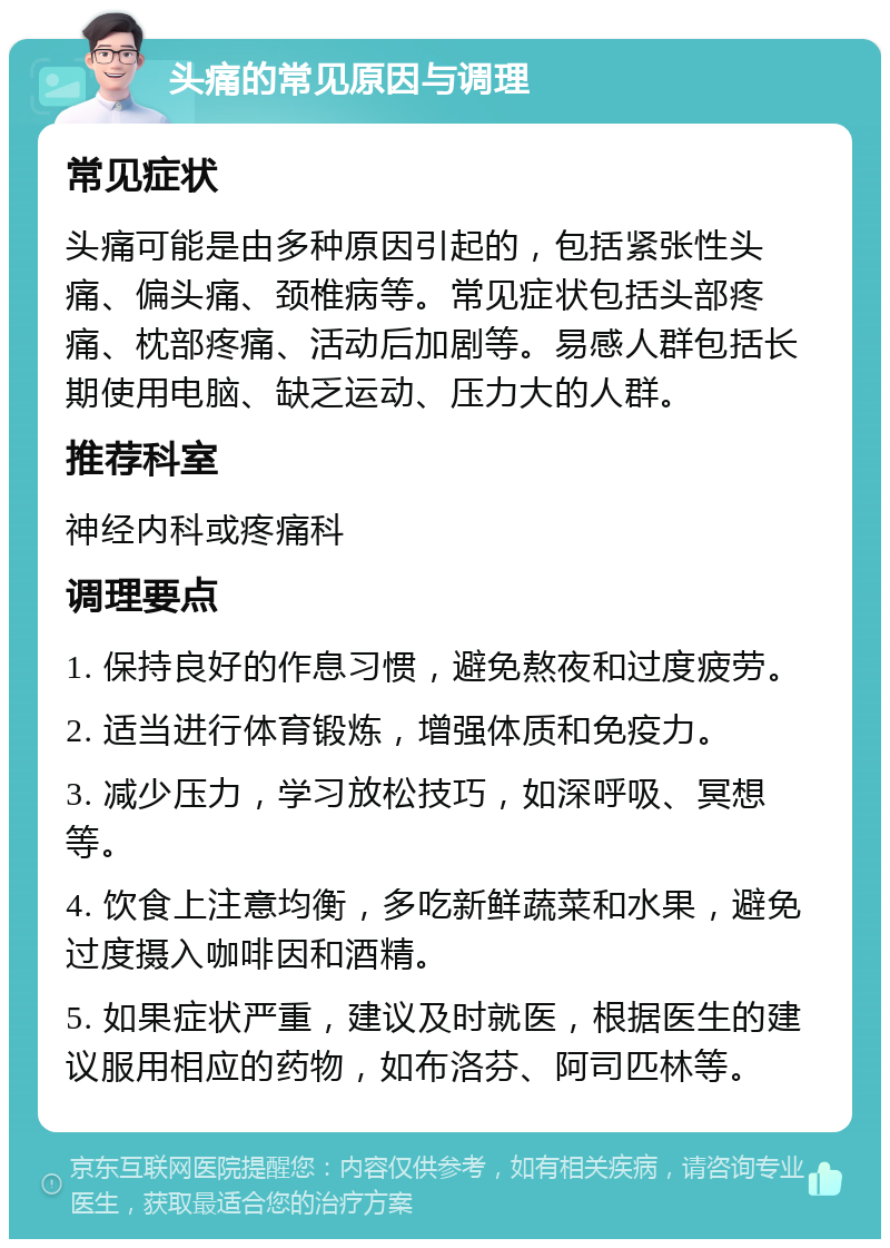 头痛的常见原因与调理 常见症状 头痛可能是由多种原因引起的，包括紧张性头痛、偏头痛、颈椎病等。常见症状包括头部疼痛、枕部疼痛、活动后加剧等。易感人群包括长期使用电脑、缺乏运动、压力大的人群。 推荐科室 神经内科或疼痛科 调理要点 1. 保持良好的作息习惯，避免熬夜和过度疲劳。 2. 适当进行体育锻炼，增强体质和免疫力。 3. 减少压力，学习放松技巧，如深呼吸、冥想等。 4. 饮食上注意均衡，多吃新鲜蔬菜和水果，避免过度摄入咖啡因和酒精。 5. 如果症状严重，建议及时就医，根据医生的建议服用相应的药物，如布洛芬、阿司匹林等。