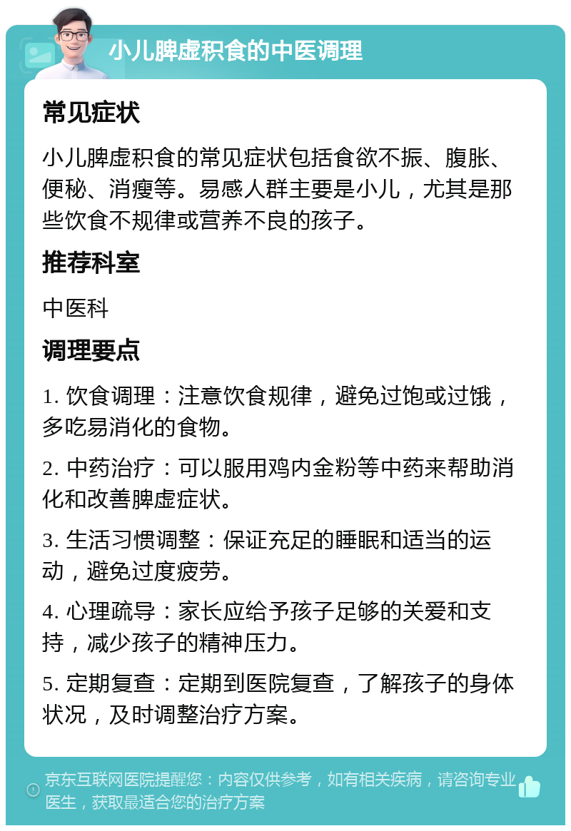 小儿脾虚积食的中医调理 常见症状 小儿脾虚积食的常见症状包括食欲不振、腹胀、便秘、消瘦等。易感人群主要是小儿，尤其是那些饮食不规律或营养不良的孩子。 推荐科室 中医科 调理要点 1. 饮食调理：注意饮食规律，避免过饱或过饿，多吃易消化的食物。 2. 中药治疗：可以服用鸡内金粉等中药来帮助消化和改善脾虚症状。 3. 生活习惯调整：保证充足的睡眠和适当的运动，避免过度疲劳。 4. 心理疏导：家长应给予孩子足够的关爱和支持，减少孩子的精神压力。 5. 定期复查：定期到医院复查，了解孩子的身体状况，及时调整治疗方案。