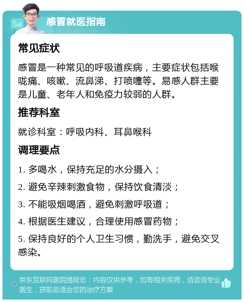 感冒就医指南 常见症状 感冒是一种常见的呼吸道疾病，主要症状包括喉咙痛、咳嗽、流鼻涕、打喷嚏等。易感人群主要是儿童、老年人和免疫力较弱的人群。 推荐科室 就诊科室：呼吸内科、耳鼻喉科 调理要点 1. 多喝水，保持充足的水分摄入； 2. 避免辛辣刺激食物，保持饮食清淡； 3. 不能吸烟喝酒，避免刺激呼吸道； 4. 根据医生建议，合理使用感冒药物； 5. 保持良好的个人卫生习惯，勤洗手，避免交叉感染。