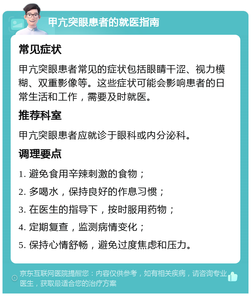 甲亢突眼患者的就医指南 常见症状 甲亢突眼患者常见的症状包括眼睛干涩、视力模糊、双重影像等。这些症状可能会影响患者的日常生活和工作，需要及时就医。 推荐科室 甲亢突眼患者应就诊于眼科或内分泌科。 调理要点 1. 避免食用辛辣刺激的食物； 2. 多喝水，保持良好的作息习惯； 3. 在医生的指导下，按时服用药物； 4. 定期复查，监测病情变化； 5. 保持心情舒畅，避免过度焦虑和压力。