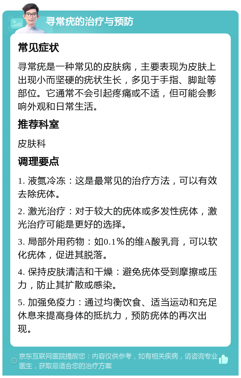 寻常疣的治疗与预防 常见症状 寻常疣是一种常见的皮肤病，主要表现为皮肤上出现小而坚硬的疣状生长，多见于手指、脚趾等部位。它通常不会引起疼痛或不适，但可能会影响外观和日常生活。 推荐科室 皮肤科 调理要点 1. 液氮冷冻：这是最常见的治疗方法，可以有效去除疣体。 2. 激光治疗：对于较大的疣体或多发性疣体，激光治疗可能是更好的选择。 3. 局部外用药物：如0.1％的维A酸乳膏，可以软化疣体，促进其脱落。 4. 保持皮肤清洁和干燥：避免疣体受到摩擦或压力，防止其扩散或感染。 5. 加强免疫力：通过均衡饮食、适当运动和充足休息来提高身体的抵抗力，预防疣体的再次出现。