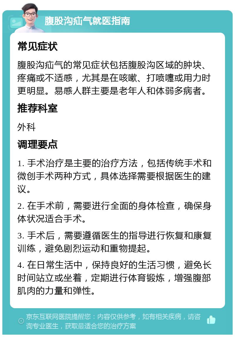 腹股沟疝气就医指南 常见症状 腹股沟疝气的常见症状包括腹股沟区域的肿块、疼痛或不适感，尤其是在咳嗽、打喷嚏或用力时更明显。易感人群主要是老年人和体弱多病者。 推荐科室 外科 调理要点 1. 手术治疗是主要的治疗方法，包括传统手术和微创手术两种方式，具体选择需要根据医生的建议。 2. 在手术前，需要进行全面的身体检查，确保身体状况适合手术。 3. 手术后，需要遵循医生的指导进行恢复和康复训练，避免剧烈运动和重物提起。 4. 在日常生活中，保持良好的生活习惯，避免长时间站立或坐着，定期进行体育锻炼，增强腹部肌肉的力量和弹性。