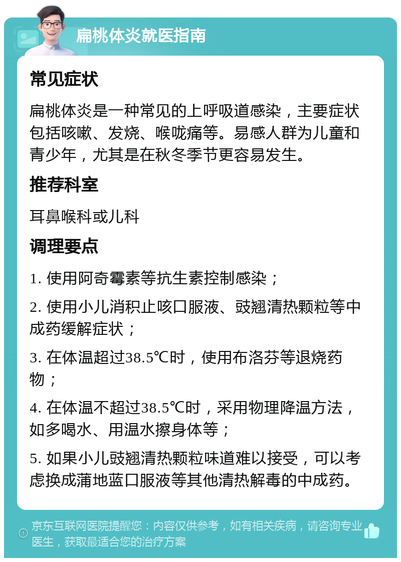 扁桃体炎就医指南 常见症状 扁桃体炎是一种常见的上呼吸道感染，主要症状包括咳嗽、发烧、喉咙痛等。易感人群为儿童和青少年，尤其是在秋冬季节更容易发生。 推荐科室 耳鼻喉科或儿科 调理要点 1. 使用阿奇霉素等抗生素控制感染； 2. 使用小儿消积止咳口服液、豉翘清热颗粒等中成药缓解症状； 3. 在体温超过38.5℃时，使用布洛芬等退烧药物； 4. 在体温不超过38.5℃时，采用物理降温方法，如多喝水、用温水擦身体等； 5. 如果小儿豉翘清热颗粒味道难以接受，可以考虑换成蒲地蓝口服液等其他清热解毒的中成药。