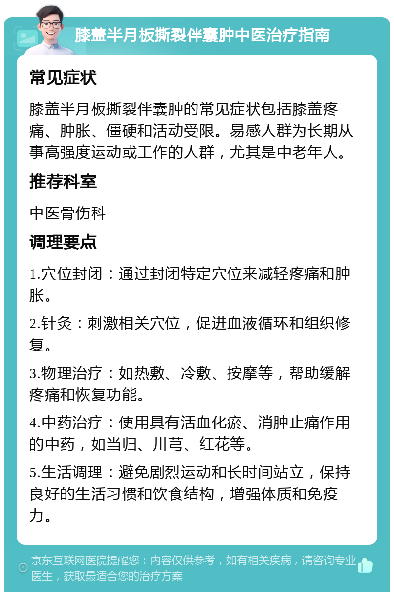 膝盖半月板撕裂伴囊肿中医治疗指南 常见症状 膝盖半月板撕裂伴囊肿的常见症状包括膝盖疼痛、肿胀、僵硬和活动受限。易感人群为长期从事高强度运动或工作的人群，尤其是中老年人。 推荐科室 中医骨伤科 调理要点 1.穴位封闭：通过封闭特定穴位来减轻疼痛和肿胀。 2.针灸：刺激相关穴位，促进血液循环和组织修复。 3.物理治疗：如热敷、冷敷、按摩等，帮助缓解疼痛和恢复功能。 4.中药治疗：使用具有活血化瘀、消肿止痛作用的中药，如当归、川芎、红花等。 5.生活调理：避免剧烈运动和长时间站立，保持良好的生活习惯和饮食结构，增强体质和免疫力。