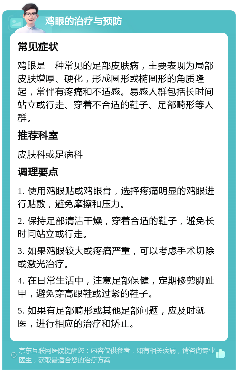 鸡眼的治疗与预防 常见症状 鸡眼是一种常见的足部皮肤病，主要表现为局部皮肤增厚、硬化，形成圆形或椭圆形的角质隆起，常伴有疼痛和不适感。易感人群包括长时间站立或行走、穿着不合适的鞋子、足部畸形等人群。 推荐科室 皮肤科或足病科 调理要点 1. 使用鸡眼贴或鸡眼膏，选择疼痛明显的鸡眼进行贴敷，避免摩擦和压力。 2. 保持足部清洁干燥，穿着合适的鞋子，避免长时间站立或行走。 3. 如果鸡眼较大或疼痛严重，可以考虑手术切除或激光治疗。 4. 在日常生活中，注意足部保健，定期修剪脚趾甲，避免穿高跟鞋或过紧的鞋子。 5. 如果有足部畸形或其他足部问题，应及时就医，进行相应的治疗和矫正。