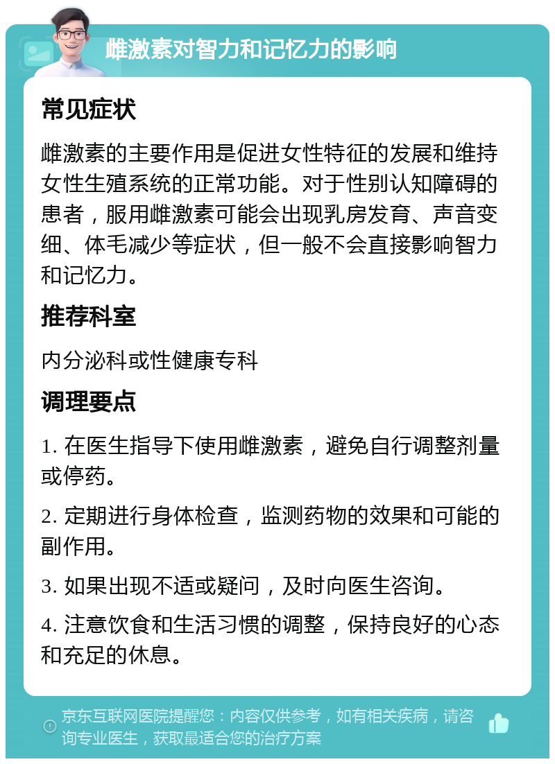 雌激素对智力和记忆力的影响 常见症状 雌激素的主要作用是促进女性特征的发展和维持女性生殖系统的正常功能。对于性别认知障碍的患者，服用雌激素可能会出现乳房发育、声音变细、体毛减少等症状，但一般不会直接影响智力和记忆力。 推荐科室 内分泌科或性健康专科 调理要点 1. 在医生指导下使用雌激素，避免自行调整剂量或停药。 2. 定期进行身体检查，监测药物的效果和可能的副作用。 3. 如果出现不适或疑问，及时向医生咨询。 4. 注意饮食和生活习惯的调整，保持良好的心态和充足的休息。