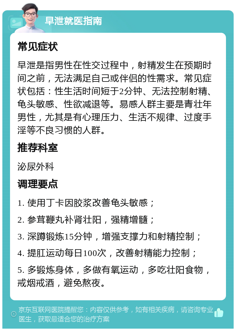 早泄就医指南 常见症状 早泄是指男性在性交过程中，射精发生在预期时间之前，无法满足自己或伴侣的性需求。常见症状包括：性生活时间短于2分钟、无法控制射精、龟头敏感、性欲减退等。易感人群主要是青壮年男性，尤其是有心理压力、生活不规律、过度手淫等不良习惯的人群。 推荐科室 泌尿外科 调理要点 1. 使用丁卡因胶浆改善龟头敏感； 2. 参茸鞭丸补肾壮阳，强精增髓； 3. 深蹲锻炼15分钟，增强支撑力和射精控制； 4. 提肛运动每日100次，改善射精能力控制； 5. 多锻炼身体，多做有氧运动，多吃壮阳食物，戒烟戒酒，避免熬夜。