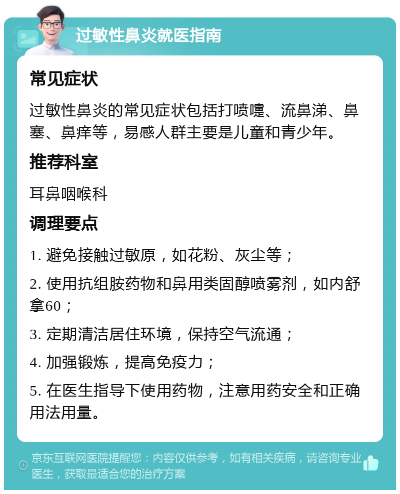 过敏性鼻炎就医指南 常见症状 过敏性鼻炎的常见症状包括打喷嚏、流鼻涕、鼻塞、鼻痒等，易感人群主要是儿童和青少年。 推荐科室 耳鼻咽喉科 调理要点 1. 避免接触过敏原，如花粉、灰尘等； 2. 使用抗组胺药物和鼻用类固醇喷雾剂，如内舒拿60； 3. 定期清洁居住环境，保持空气流通； 4. 加强锻炼，提高免疫力； 5. 在医生指导下使用药物，注意用药安全和正确用法用量。