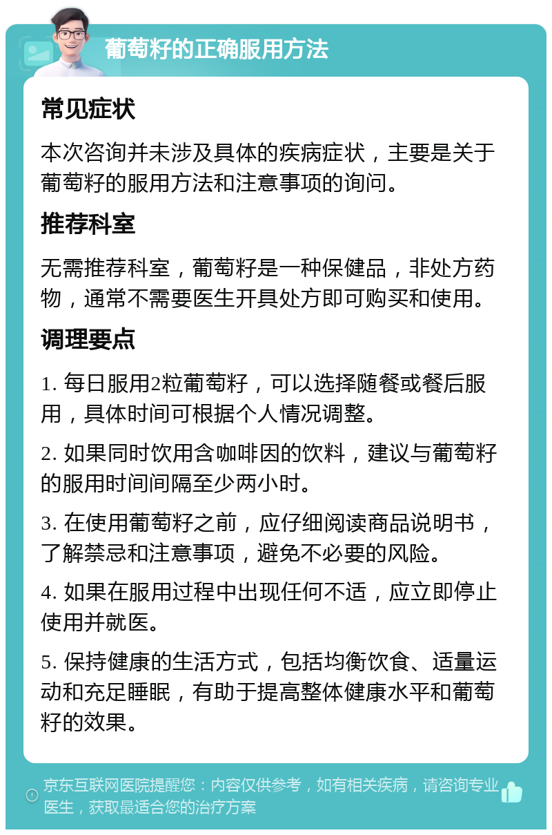 葡萄籽的正确服用方法 常见症状 本次咨询并未涉及具体的疾病症状，主要是关于葡萄籽的服用方法和注意事项的询问。 推荐科室 无需推荐科室，葡萄籽是一种保健品，非处方药物，通常不需要医生开具处方即可购买和使用。 调理要点 1. 每日服用2粒葡萄籽，可以选择随餐或餐后服用，具体时间可根据个人情况调整。 2. 如果同时饮用含咖啡因的饮料，建议与葡萄籽的服用时间间隔至少两小时。 3. 在使用葡萄籽之前，应仔细阅读商品说明书，了解禁忌和注意事项，避免不必要的风险。 4. 如果在服用过程中出现任何不适，应立即停止使用并就医。 5. 保持健康的生活方式，包括均衡饮食、适量运动和充足睡眠，有助于提高整体健康水平和葡萄籽的效果。