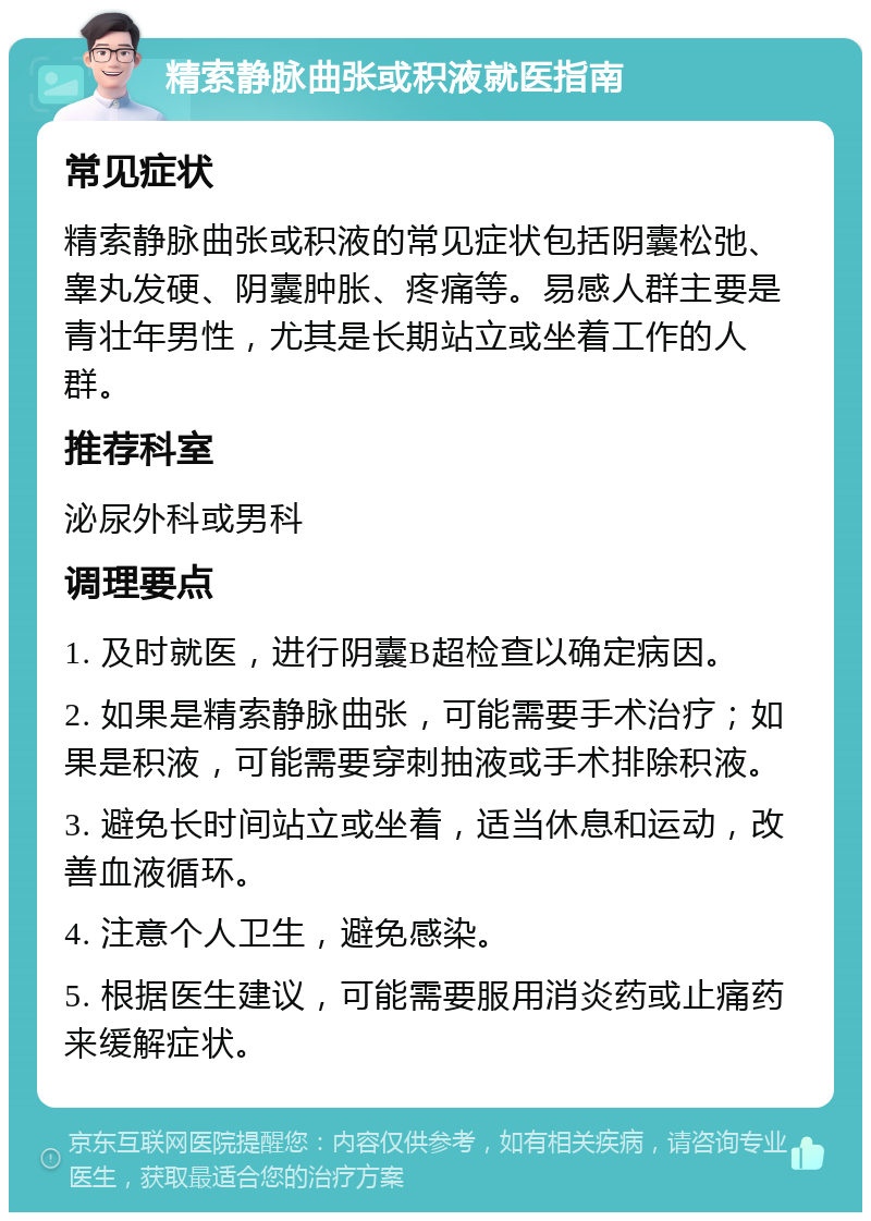 精索静脉曲张或积液就医指南 常见症状 精索静脉曲张或积液的常见症状包括阴囊松弛、睾丸发硬、阴囊肿胀、疼痛等。易感人群主要是青壮年男性，尤其是长期站立或坐着工作的人群。 推荐科室 泌尿外科或男科 调理要点 1. 及时就医，进行阴囊B超检查以确定病因。 2. 如果是精索静脉曲张，可能需要手术治疗；如果是积液，可能需要穿刺抽液或手术排除积液。 3. 避免长时间站立或坐着，适当休息和运动，改善血液循环。 4. 注意个人卫生，避免感染。 5. 根据医生建议，可能需要服用消炎药或止痛药来缓解症状。