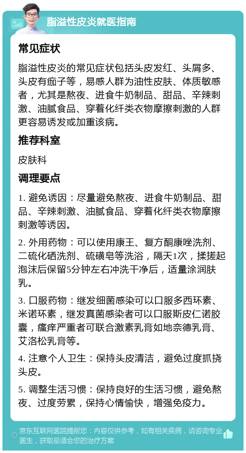 脂溢性皮炎就医指南 常见症状 脂溢性皮炎的常见症状包括头皮发红、头屑多、头皮有痂子等，易感人群为油性皮肤、体质敏感者，尤其是熬夜、进食牛奶制品、甜品、辛辣刺激、油腻食品、穿着化纤类衣物摩擦刺激的人群更容易诱发或加重该病。 推荐科室 皮肤科 调理要点 1. 避免诱因：尽量避免熬夜、进食牛奶制品、甜品、辛辣刺激、油腻食品、穿着化纤类衣物摩擦刺激等诱因。 2. 外用药物：可以使用康王、复方酮康唑洗剂、二硫化硒洗剂、硫磺皂等洗浴，隔天1次，揉搓起泡沫后保留5分钟左右冲洗干净后，适量涂润肤乳。 3. 口服药物：继发细菌感染可以口服多西环素、米诺环素，继发真菌感染者可以口服斯皮仁诺胶囊，瘙痒严重者可联合激素乳膏如地奈德乳膏、艾洛松乳膏等。 4. 注意个人卫生：保持头皮清洁，避免过度抓挠头皮。 5. 调整生活习惯：保持良好的生活习惯，避免熬夜、过度劳累，保持心情愉快，增强免疫力。