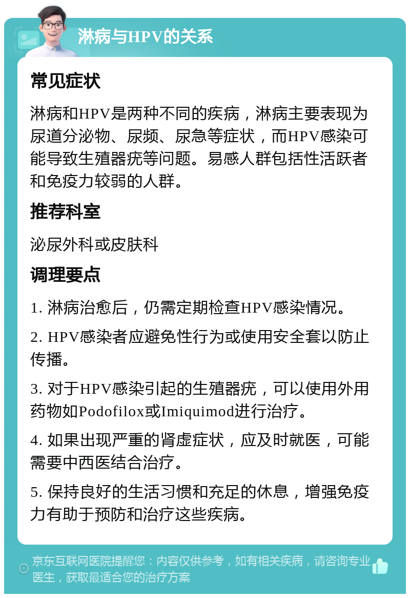 淋病与HPV的关系 常见症状 淋病和HPV是两种不同的疾病，淋病主要表现为尿道分泌物、尿频、尿急等症状，而HPV感染可能导致生殖器疣等问题。易感人群包括性活跃者和免疫力较弱的人群。 推荐科室 泌尿外科或皮肤科 调理要点 1. 淋病治愈后，仍需定期检查HPV感染情况。 2. HPV感染者应避免性行为或使用安全套以防止传播。 3. 对于HPV感染引起的生殖器疣，可以使用外用药物如Podofilox或Imiquimod进行治疗。 4. 如果出现严重的肾虚症状，应及时就医，可能需要中西医结合治疗。 5. 保持良好的生活习惯和充足的休息，增强免疫力有助于预防和治疗这些疾病。