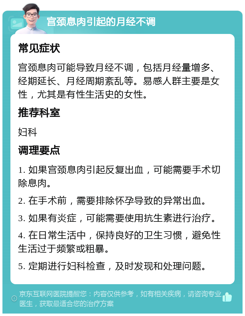 宫颈息肉引起的月经不调 常见症状 宫颈息肉可能导致月经不调，包括月经量增多、经期延长、月经周期紊乱等。易感人群主要是女性，尤其是有性生活史的女性。 推荐科室 妇科 调理要点 1. 如果宫颈息肉引起反复出血，可能需要手术切除息肉。 2. 在手术前，需要排除怀孕导致的异常出血。 3. 如果有炎症，可能需要使用抗生素进行治疗。 4. 在日常生活中，保持良好的卫生习惯，避免性生活过于频繁或粗暴。 5. 定期进行妇科检查，及时发现和处理问题。